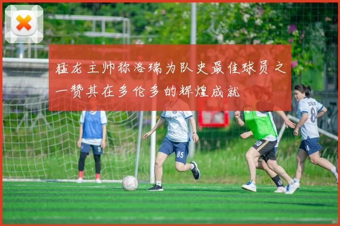 猛龙主帅称洛瑞为队史最佳球员之一赞其在多伦多的辉煌成就