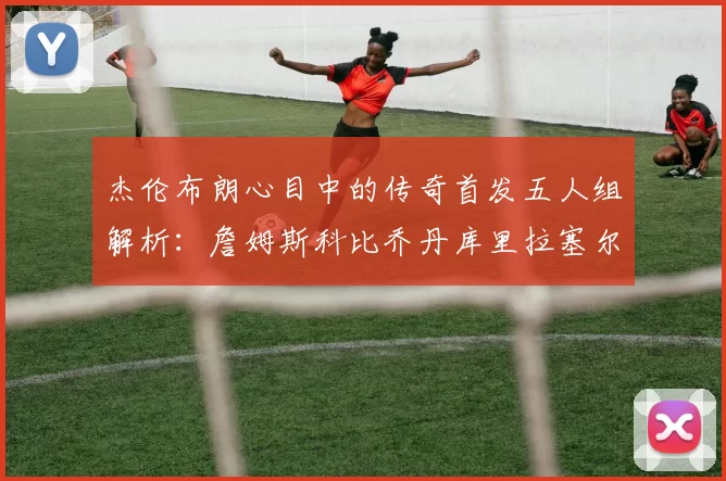 杰伦布朗心目中的传奇首发五人组解析：詹姆斯科比乔丹库里拉塞尔
