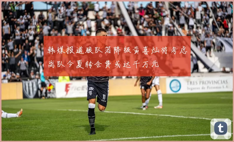 韩媒报道狼队若降级黄喜灿将考虑离队今夏转会费或达千万元