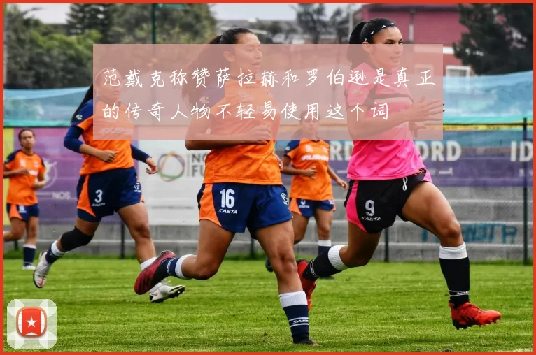 范戴克称赞萨拉赫和罗伯逊是真正的传奇人物不轻易使用这个词