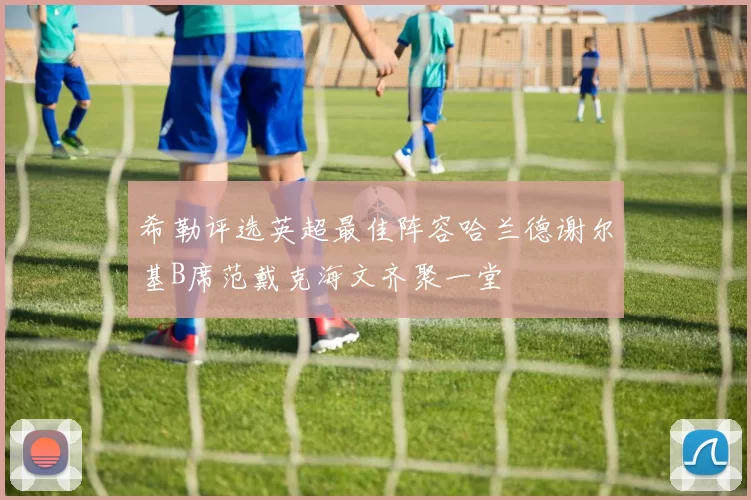 希勒评选英超最佳阵容哈兰德谢尔基B席范戴克海文齐聚一堂