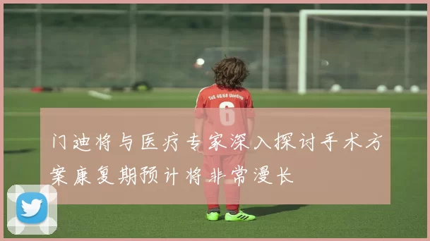 门迪将与医疗专家深入探讨手术方案康复期预计将非常漫长
