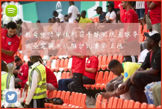 戴奇呼吁审慎判罚手球犯规点球争议亟需解决以维护比赛公正性