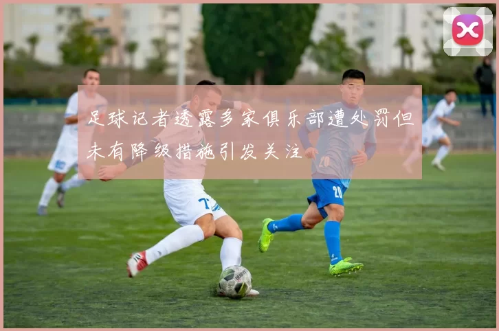 足球记者透露多家俱乐部遭处罚但未有降级措施引发关注