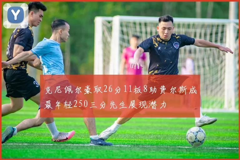 克尼佩尔豪取26分11板8助费尔斯成最年轻250三分先生展现潜力