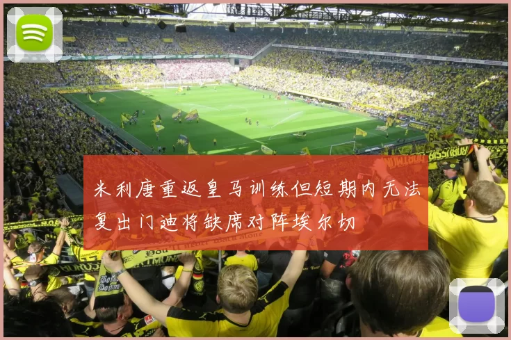 米利唐重返皇马训练但短期内无法复出门迪将缺席对阵埃尔切