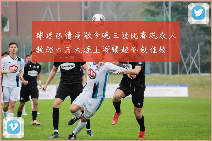 球迷热情高涨今晚三场比赛观众人数超六万大连上海赣超齐创佳绩