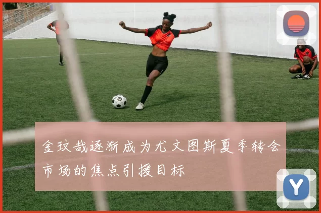 金玟哉逐渐成为尤文图斯夏季转会市场的焦点引援目标