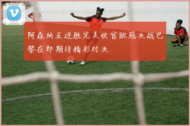 阿森纳五连胜完美收官欧冠决战巴黎在即期待精彩对决