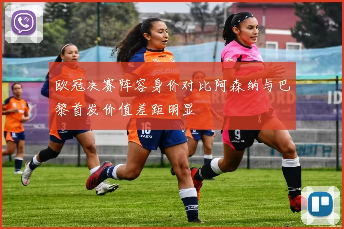 欧冠决赛阵容身价对比阿森纳与巴黎首发价值差距明显