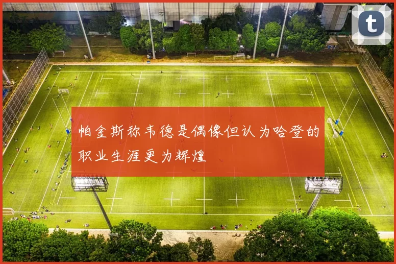 帕金斯称韦德是偶像但认为哈登的职业生涯更为辉煌