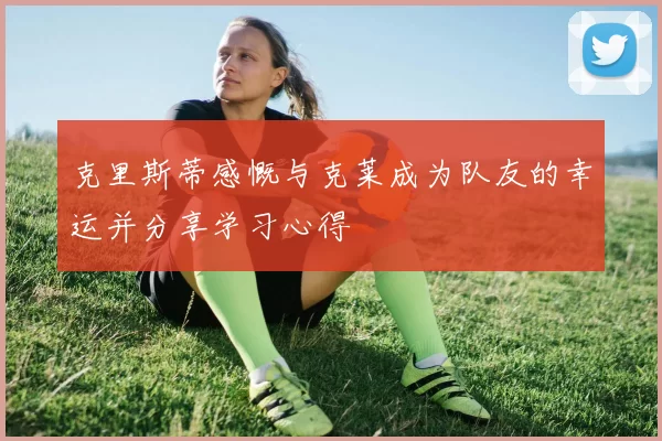 克里斯蒂感慨与克莱成为队友的幸运并分享学习心得