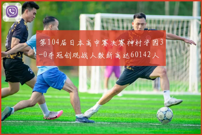 第104届日本高中赛决赛神村学园3-0夺冠创观战人数新高达60142人