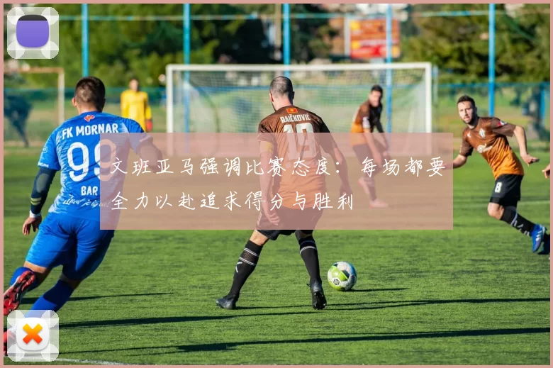 文班亚马强调比赛态度：每场都要全力以赴追求得分与胜利
