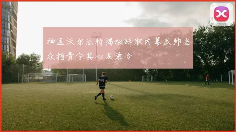 神医沃尔法特揭秘辞职内幕瓜帅当众指责令其心灰意冷