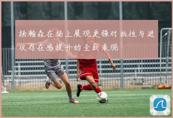 杨瀚森在场上展现更强对抗性与进攻存在感提升的全新表现