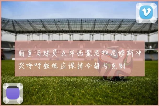 前皇马球员点评西蒙尼维尼修斯冲突呼吁教练应保持冷静与克制