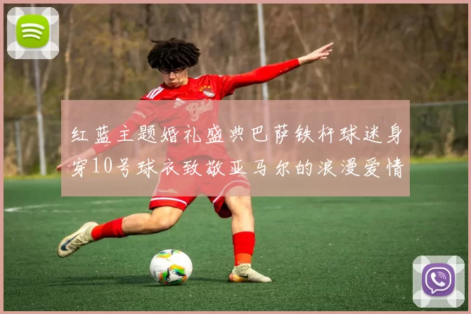 红蓝主题婚礼盛典巴萨铁杆球迷身穿10号球衣致敬亚马尔的浪漫爱情故事