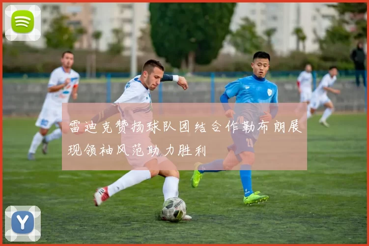 雷迪克赞扬球队团结合作勒布朗展现领袖风范助力胜利